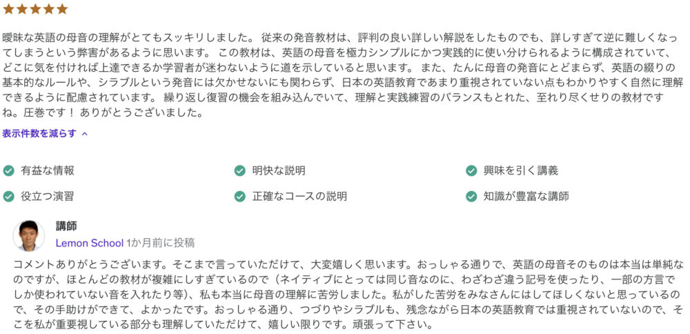 曖昧な英語の母音の理解がとてもスッキリしました。 従来の発音教材は、評判の良い詳しい解説をしたものでも、詳しすぎて逆に難しくなってしまうという弊害があるように思います。 この教材は、英語の母音を極力シンプルにかつ実践的に使い分けられるように構成されていて、どこに気を付ければ上達できるか学習者が迷わないように道を示していると思います。 また、たんに母音の発音にとどまらず、英語の綴りの基本的なルールや、シラブルという発音には欠かせないにも関わらず、日本の英語教育であまり重視されていない点もわかりやすく自然に理解できるように配慮されています。 繰り返し復習の機会を組み込んでいて、理解と実践練習のバランスもとれた、至れり尽くせりの教材ですね。圧巻です！ ありがとうございました。