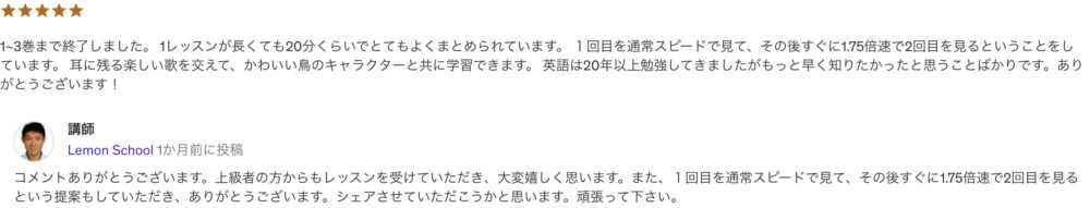 1~3巻まで終了しました。 1レッスンが長くても20分くらいでとてもよくまとめられています。 １回目を通常スピードで見て、その後すぐに1.75倍速で2回目を見るということをしています。 耳に残る楽しい歌を交えて、かわいい鳥のキャラクターと共に学習できます。 英語は20年以上勉強してきましたがもっと早く知りたかったと思うことばかりです。ありがとうございます！