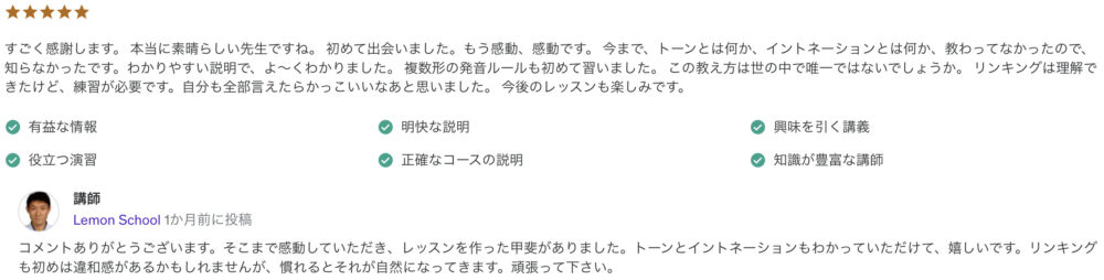 すごく感謝します。 本当に素晴らしい先生ですね。 初めて出会いました。もう感動、感動です。 今まで、トーンとは何か、イントネーションとは何か、教わってなかったので、知らなかったです。わかりやすい説明で、よ～くわかりました。 複数形の発音ルールも初めて習いました。 この教え方は世の中で唯一ではないでしょうか。 リンキングは理解できたけど、練習が必要です。自分も全部言えたらかっこいいなあと思いました。 今後のレッスンも楽しみです。